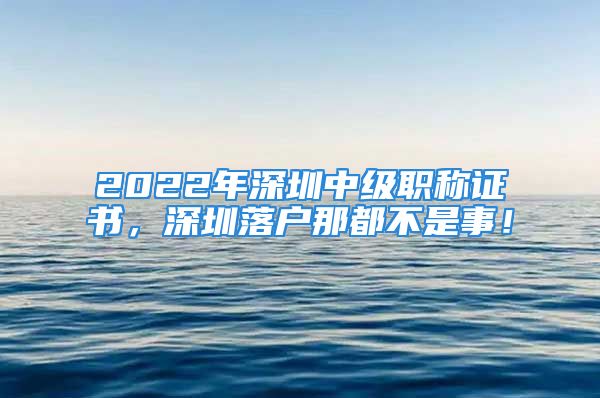 2022年深圳中級職稱證書，深圳落戶那都不是事！