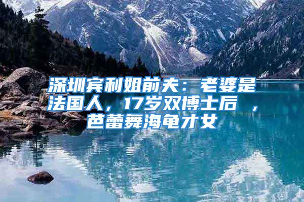 深圳賓利姐前夫：老婆是法國(guó)人，17歲雙博士后 ，芭蕾舞海龜才女