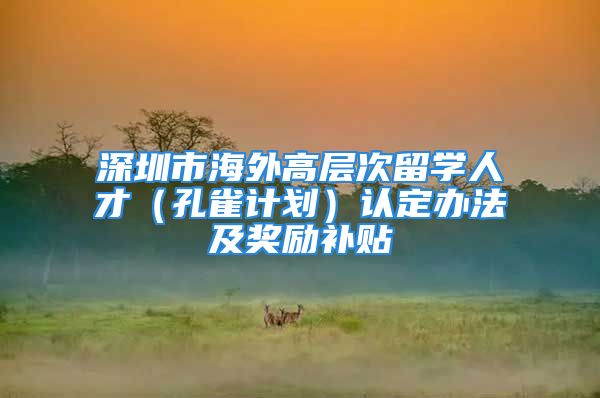 深圳市海外高層次留學人才（孔雀計劃）認定辦法及獎勵補貼