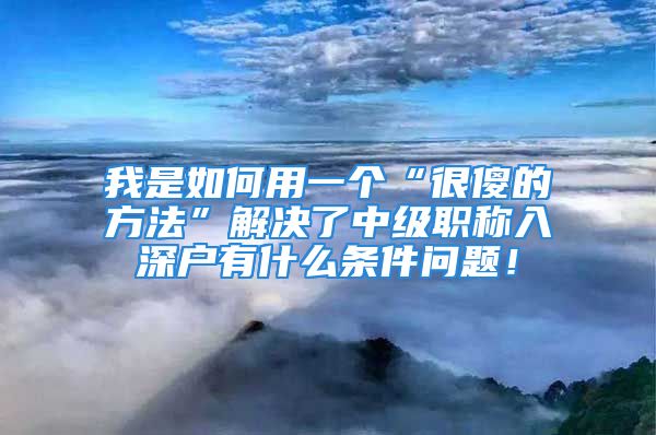 我是如何用一個“很傻的方法”解決了中級職稱入深戶有什么條件問題！