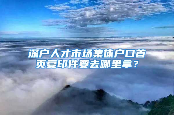 深戶人才市場集體戶口首頁復(fù)印件要去哪里拿？