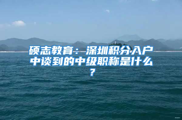 碩志教育：深圳積分入戶中談到的中級職稱是什么？