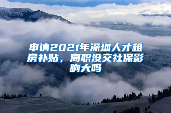 申請(qǐng)2021年深圳人才租房補(bǔ)貼，離職沒(méi)交社保影響大嗎