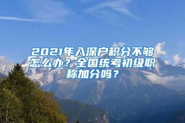 2021年入深戶積分不夠怎么辦？全國統(tǒng)考初級職稱加分嗎？