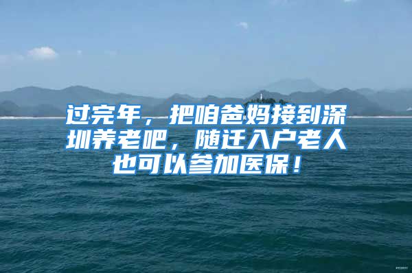 過(guò)完年，把咱爸媽接到深圳養(yǎng)老吧，隨遷入戶老人也可以參加醫(yī)保！