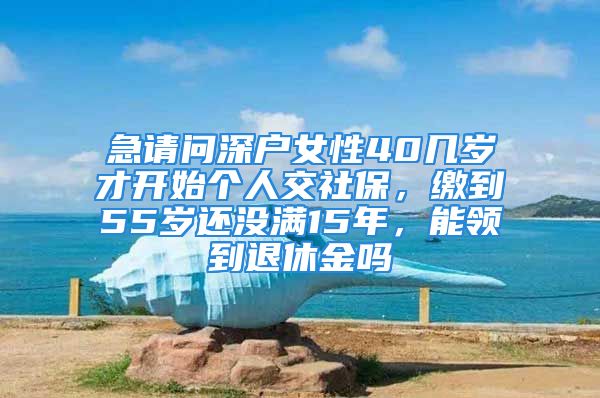 急請(qǐng)問(wèn)深戶(hù)女性40幾歲才開(kāi)始個(gè)人交社保，繳到55歲還沒(méi)滿(mǎn)15年，能領(lǐng)到退休金嗎