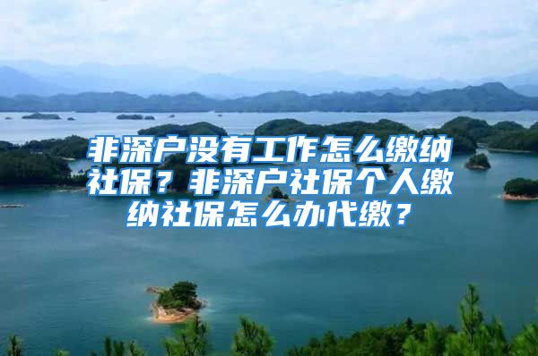 非深戶沒有工作怎么繳納社保？非深戶社保個人繳納社保怎么辦代繳？