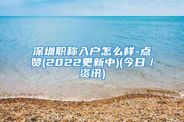 深圳職稱入戶怎么樣-點贊(2022更新中)(今日／資訊)