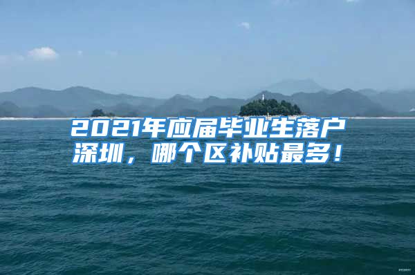 2021年應屆畢業(yè)生落戶深圳，哪個區(qū)補貼最多！