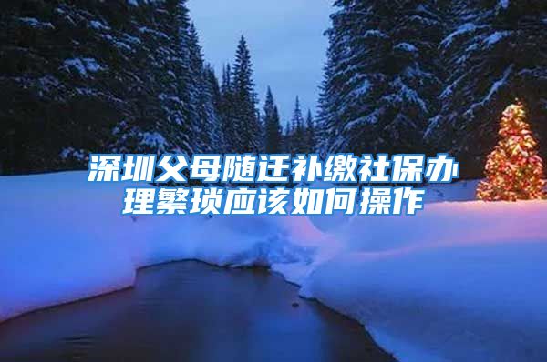 深圳父母隨遷補繳社保辦理繁瑣應該如何操作