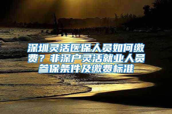 深圳靈活醫(yī)保人員如何繳費(fèi)？非深戶靈活就業(yè)人員參保條件及繳費(fèi)標(biāo)準(zhǔn)