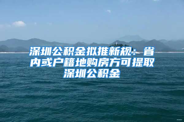 深圳公積金擬推新規(guī)：省內或戶籍地購房方可提取深圳公積金