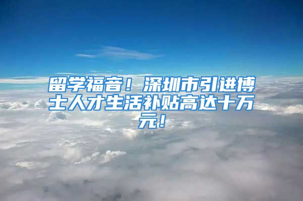 留學福音！深圳市引進博士人才生活補貼高達十萬元！