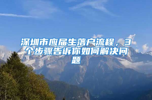 深圳市應(yīng)屆生落戶(hù)流程，3個(gè)步驟告訴你如何解決問(wèn)題