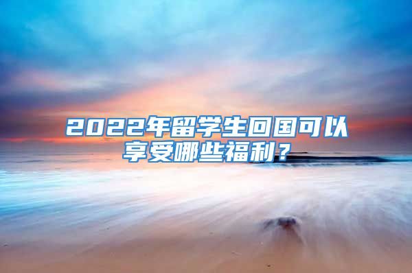 2022年留學(xué)生回國(guó)可以享受哪些福利？