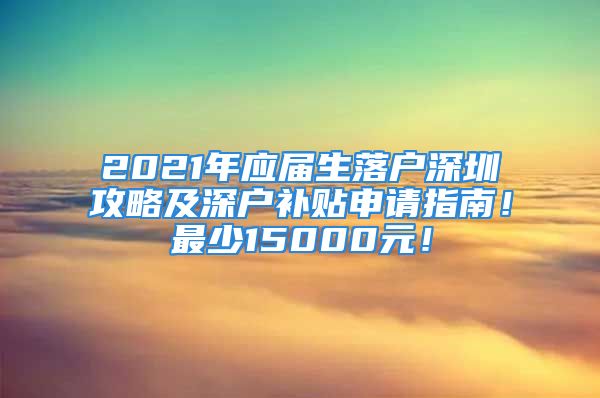 2021年應(yīng)屆生落戶深圳攻略及深戶補(bǔ)貼申請(qǐng)指南！最少15000元！