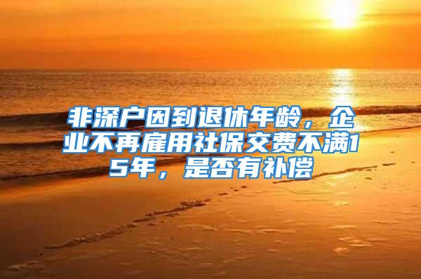 非深戶因到退休年齡，企業(yè)不再雇用社保交費(fèi)不滿15年，是否有補(bǔ)償