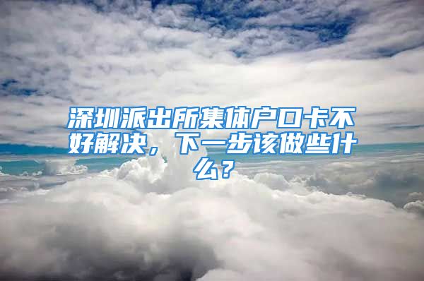 深圳派出所集體戶口卡不好解決，下一步該做些什么？