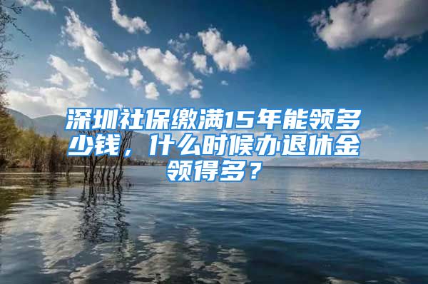 深圳社保繳滿15年能領(lǐng)多少錢，什么時候辦退休金領(lǐng)得多？