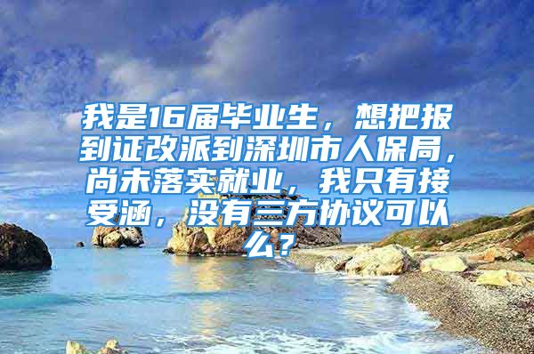 我是16屆畢業(yè)生，想把報(bào)到證改派到深圳市人保局，尚未落實(shí)就業(yè)，我只有接受涵，沒(méi)有三方協(xié)議可以么？