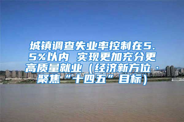 城鎮(zhèn)調(diào)查失業(yè)率控制在5.5%以內(nèi) 實(shí)現(xiàn)更加充分更高質(zhì)量就業(yè)（經(jīng)濟(jì)新方位·聚焦“十四五”目標(biāo)）