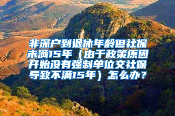 非深戶到退休年齡但社保未滿15年（由于政策原因開始沒有強制單位交社保導(dǎo)致不滿15年）怎么辦？