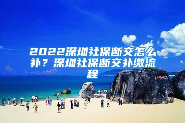 2022深圳社保斷交怎么補(bǔ)？深圳社保斷交補(bǔ)繳流程