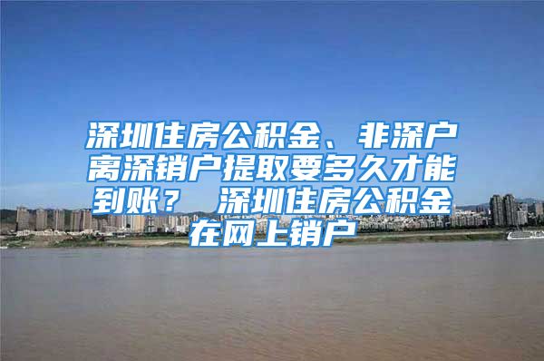 深圳住房公積金、非深戶離深銷戶提取要多久才能到賬？ 深圳住房公積金在網(wǎng)上銷戶