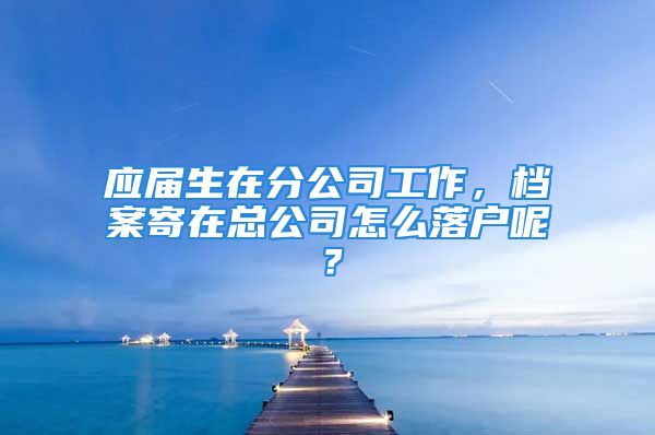 應屆生在分公司工作，檔案寄在總公司怎么落戶呢？