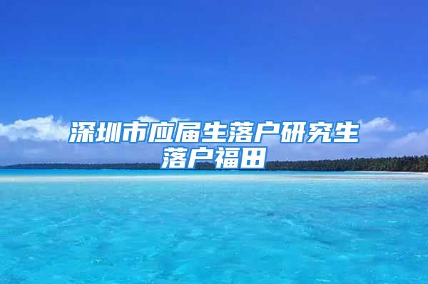 深圳市應(yīng)屆生落戶研究生落戶福田