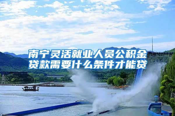 南寧?kù)`活就業(yè)人員公積金貸款需要什么條件才能貸