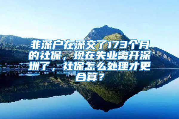 非深戶在深交了173個月的社保，現(xiàn)在失業(yè)離開深圳了，社保怎么處理才更合算？