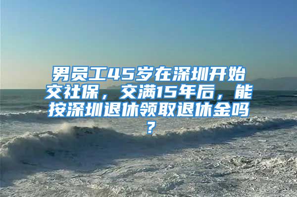 男員工45歲在深圳開始交社保，交滿15年后，能按深圳退休領取退休金嗎？