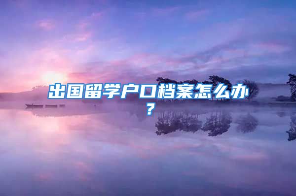 出國留學戶口檔案怎么辦？