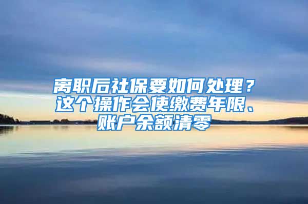 離職后社保要如何處理？這個(gè)操作會(huì)使繳費(fèi)年限、賬戶余額清零