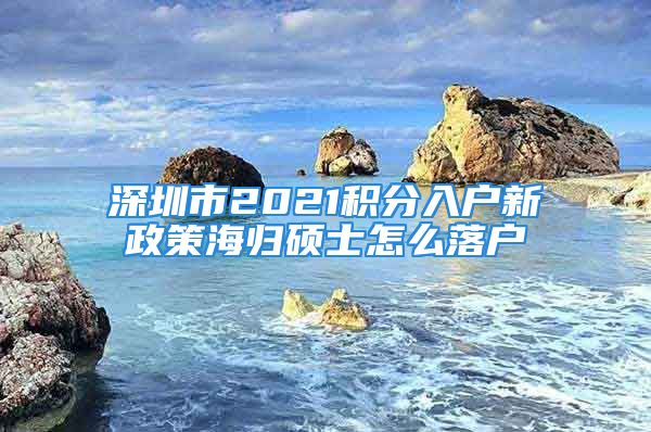 深圳市2021積分入戶新政策海歸碩士怎么落戶