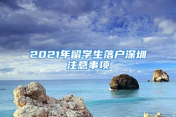 2021年留學(xué)生落戶深圳注意事項(xiàng)