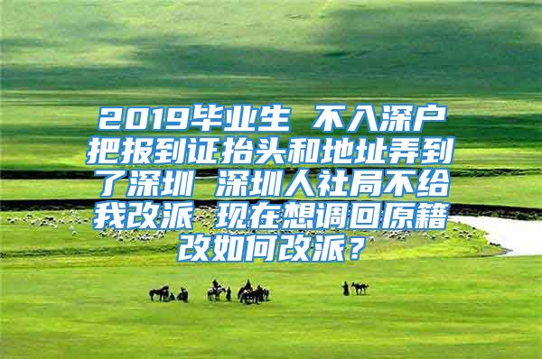 2019畢業(yè)生 不入深戶把報(bào)到證抬頭和地址弄到了深圳 深圳人社局不給我改派 現(xiàn)在想調(diào)回原籍改如何改派？