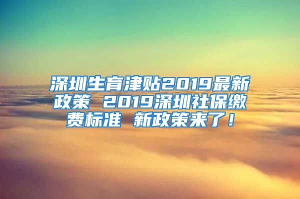 深圳生育津貼2019最新政策 2019深圳社保繳費標(biāo)準(zhǔn) 新政策來了！