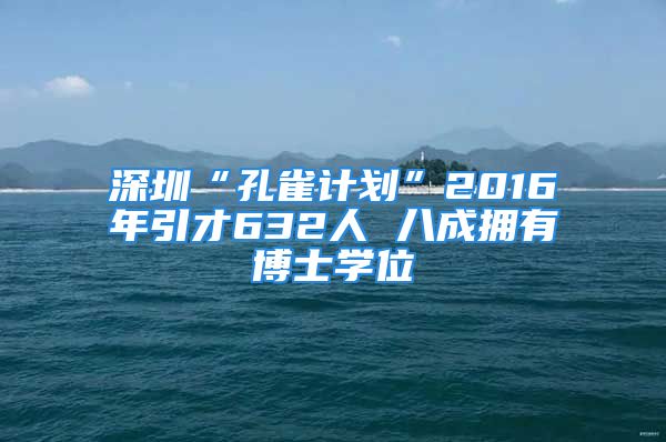 深圳“孔雀計(jì)劃”2016年引才632人 八成擁有博士學(xué)位