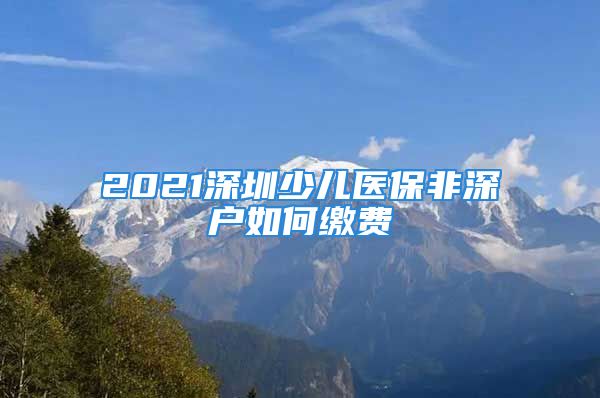 2021深圳少兒醫(yī)保非深戶如何繳費(fèi)