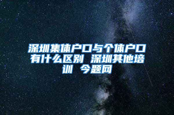 深圳集體戶口與個(gè)體戶口有什么區(qū)別 深圳其他培訓(xùn) 今題網(wǎng)