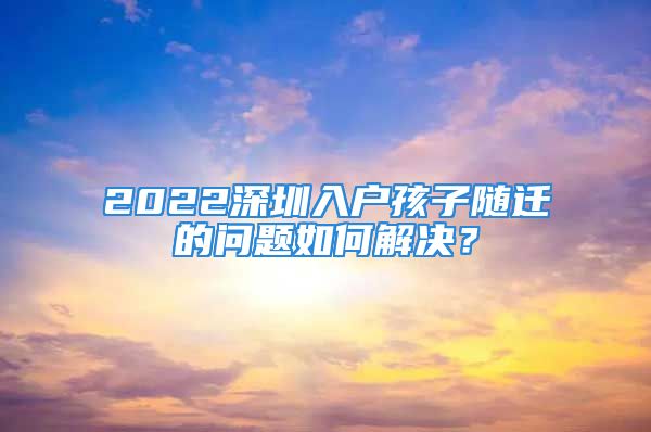 2022深圳入戶孩子隨遷的問題如何解決？