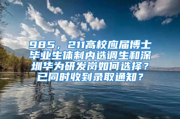 985，211高校應(yīng)屆博士畢業(yè)生體制內(nèi)選調(diào)生和深圳華為研發(fā)崗如何選擇？已同時收到錄取通知？