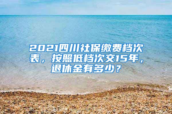 2021四川社保繳費(fèi)檔次表，按照低檔次交15年，退休金有多少？