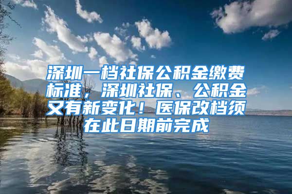 深圳一檔社保公積金繳費(fèi)標(biāo)準(zhǔn)，深圳社保、公積金又有新變化！醫(yī)保改檔須在此日期前完成