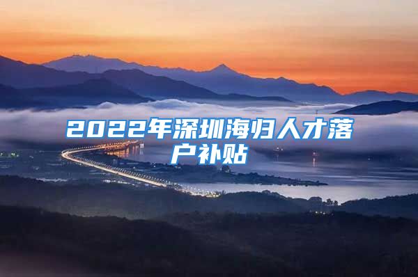 2022年深圳海歸人才落戶補貼