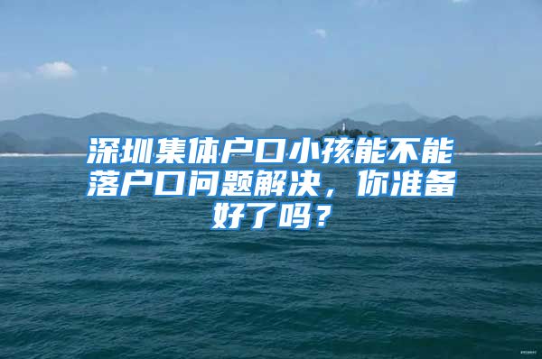 深圳集體戶口小孩能不能落戶口問題解決，你準備好了嗎？