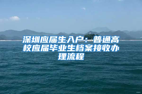 深圳應屆生入戶：普通高校應屆畢業(yè)生檔案接收辦理流程