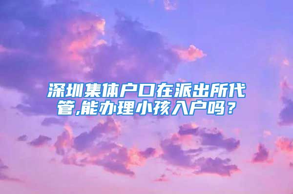 深圳集體戶口在派出所代管,能辦理小孩入戶嗎？